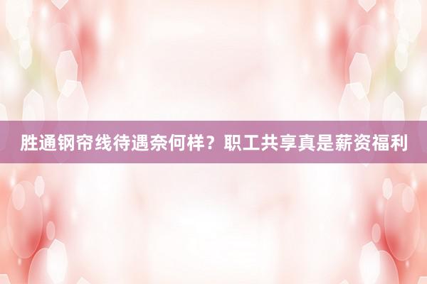 胜通钢帘线待遇奈何样？职工共享真是薪资福利