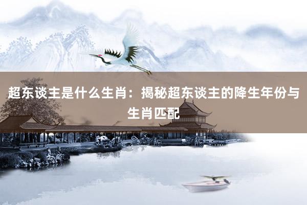 超东谈主是什么生肖：揭秘超东谈主的降生年份与生肖匹配