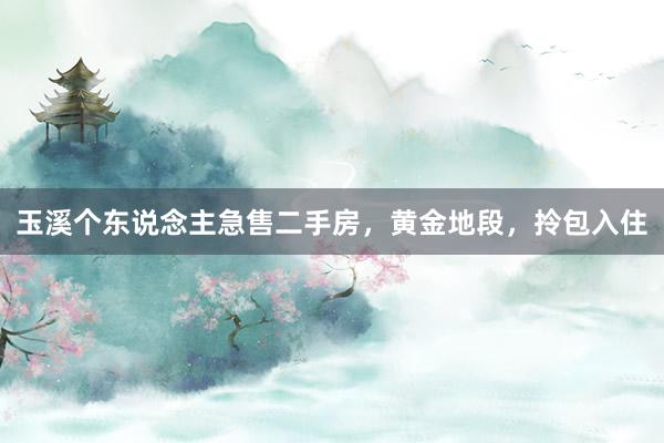 玉溪个东说念主急售二手房，黄金地段，拎包入住
