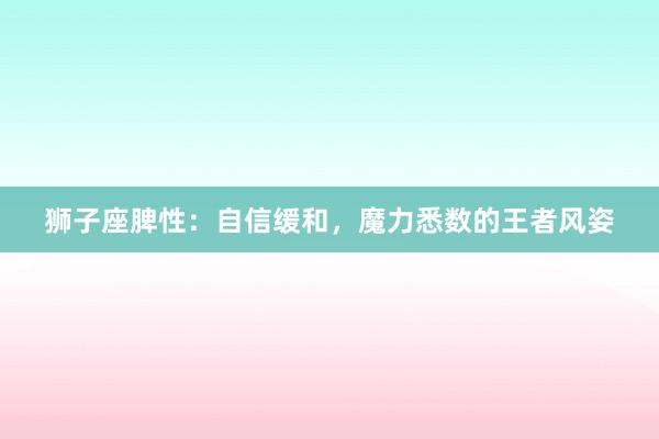 狮子座脾性：自信缓和，魔力悉数的王者风姿