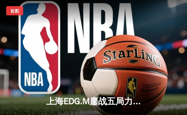 上海EDG.M鏖战五局力克北京WB，花海澜极限抢龙锁定季后赛席位