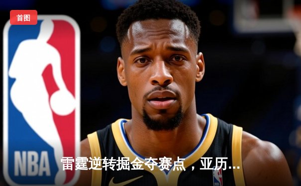 雷霆逆转掘金夺赛点，亚历山大34分导演20分大翻盘
