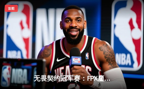 无畏契约冠军赛：FPX鏖战五局力克TH，中国战队首度挺进全球四强