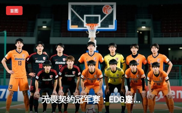 无畏契约冠军赛：EDG鏖战五局力克TE，中国战队首度挺进四强创历史